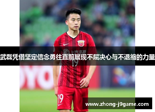 武磊凭借坚定信念勇往直前展现不屈决心与不退缩的力量