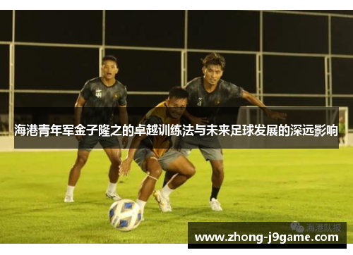 海港青年军金子隆之的卓越训练法与未来足球发展的深远影响