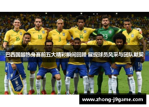 巴西国脚热身赛前五大精彩瞬间回顾 展现球员风采与团队默契