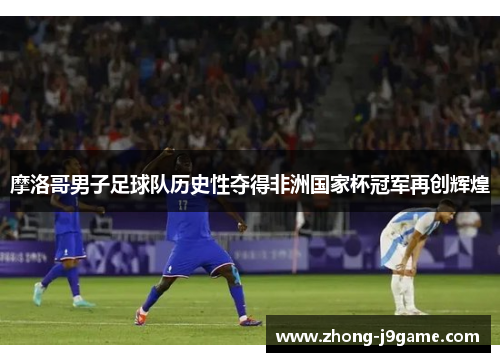 摩洛哥男子足球队历史性夺得非洲国家杯冠军再创辉煌