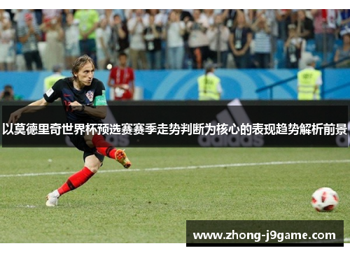 以莫德里奇世界杯预选赛赛季走势判断为核心的表现趋势解析前景