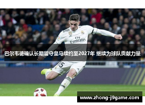 巴尔韦德确认长期留守皇马续约至2027年 继续为球队贡献力量